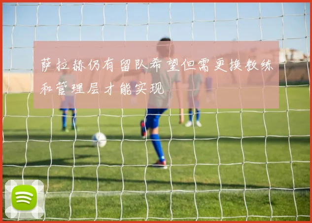 萨拉赫仍有留队希望但需更换教练和管理层才能实现