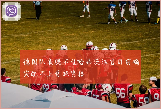 德国队表现不佳哈弗茨坦言目前确实配不上晋级资格