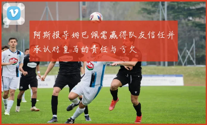 阿斯报导姆巴佩需赢得队友信任并承认对皇马的责任与亏欠