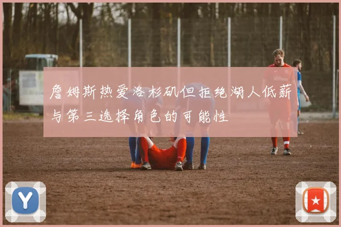 詹姆斯热爱洛杉矶但拒绝湖人低薪与第三选择角色的可能性