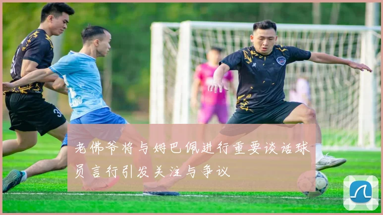 老佛爷将与姆巴佩进行重要谈话球员言行引发关注与争议
