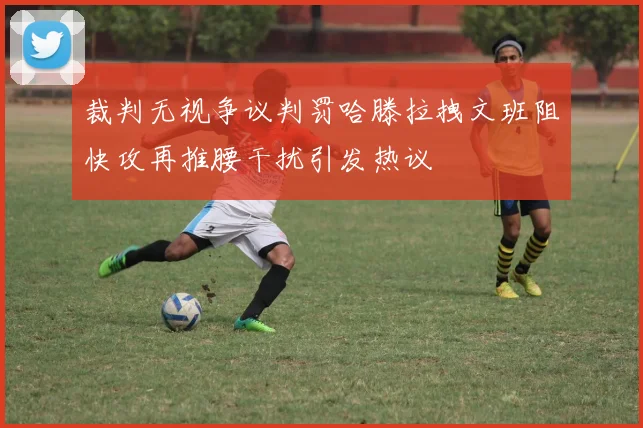 裁判无视争议判罚哈滕拉拽文班阻快攻再推腰干扰引发热议