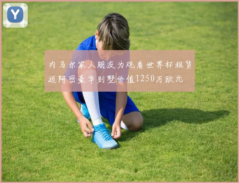 内马尔家人朋友为观看世界杯租赁迈阿密豪华别墅价值1250万欧元