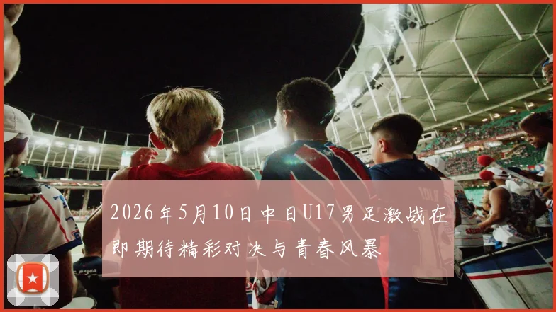 2026年5月10日中日U17男足激战在即期待精彩对决与青春风暴