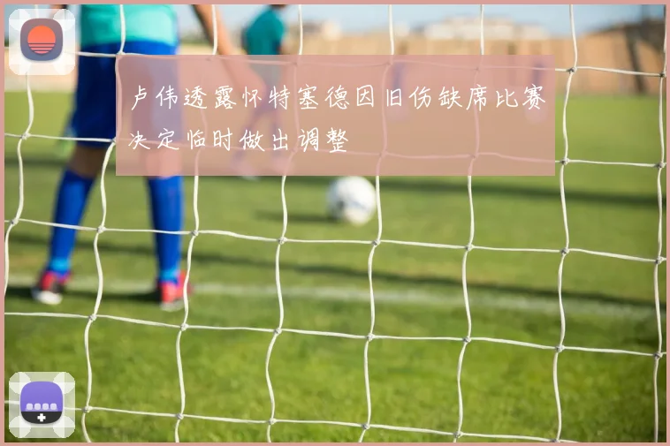 卢伟透露怀特塞德因旧伤缺席比赛决定临时做出调整