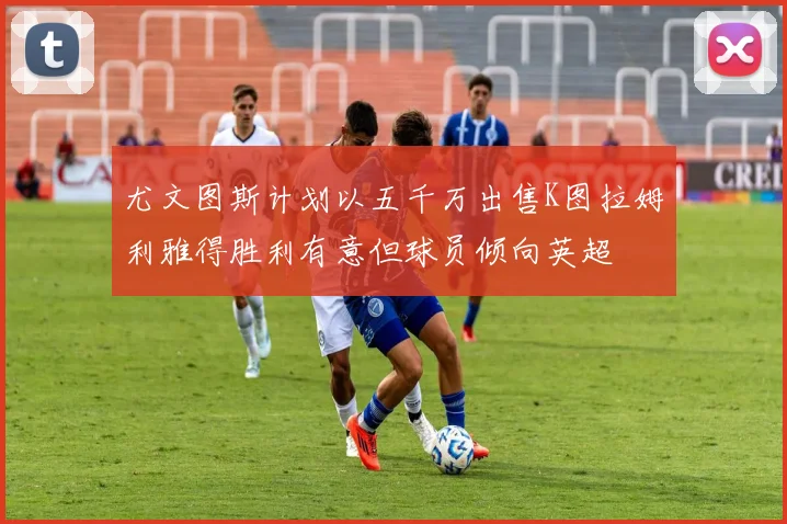 尤文图斯计划以五千万出售K图拉姆利雅得胜利有意但球员倾向英超