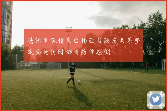 德保罗深情告白梅西与朋友关系坚定无论何时都将陪伴在侧