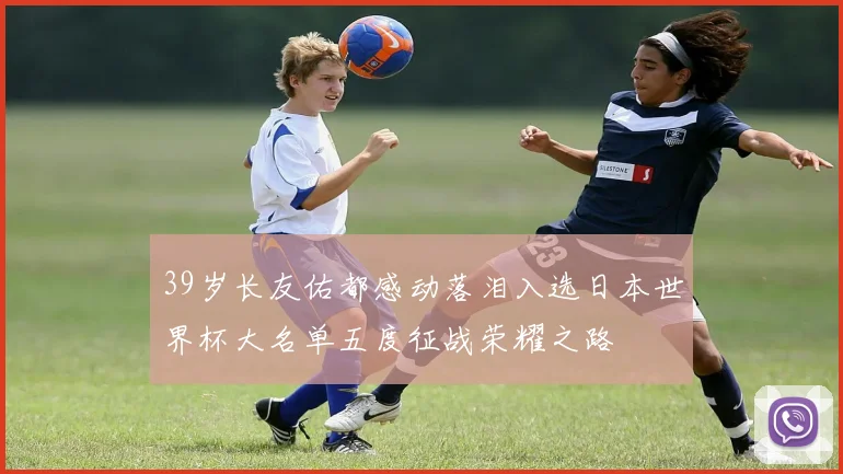 39岁长友佑都感动落泪入选日本世界杯大名单五度征战荣耀之路