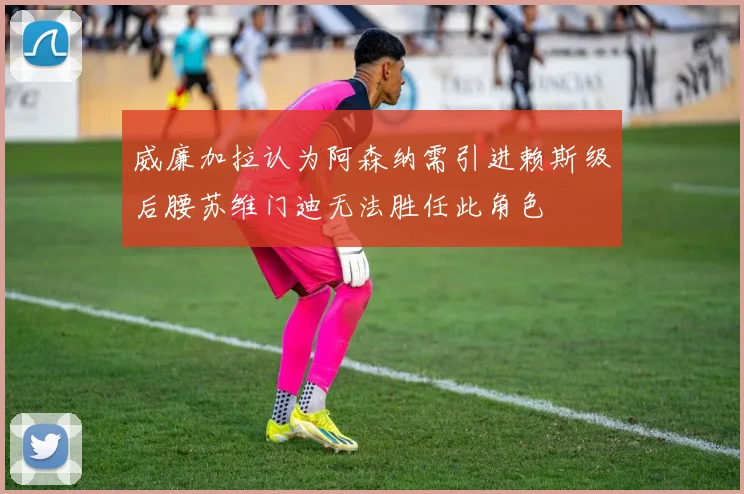 威廉加拉认为阿森纳需引进赖斯级后腰苏维门迪无法胜任此角色